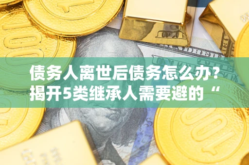济南债务人离世后债务怎么办？揭开5类继承人需要避的“坑”