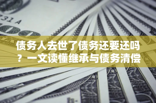 济南债务人去世了债务还要还吗？一文读懂继承与债务清偿